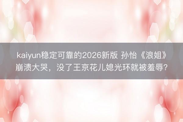 kaiyun稳定可靠的2026新版 孙怡《浪姐》崩溃大哭，没了王京花儿媳光环就被羞辱？