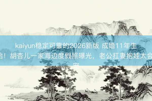 kaiyun稳定可靠的2026新版 成婚11年生3胎！胡杏儿一家海边度假照曝光，老公扛妻抱娃太会宠
