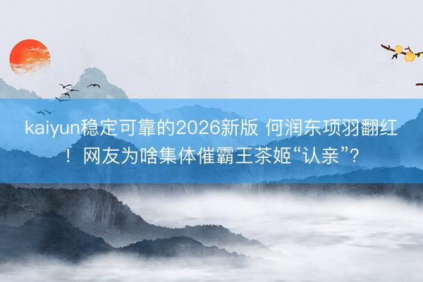 kaiyun稳定可靠的2026新版 何润东项羽翻红！网友为啥集体催霸王茶姬“认亲”？