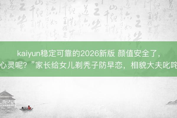 kaiyun稳定可靠的2026新版 颜值安全了，心灵呢？”家长给女儿剃秃子防早恋，相貌大夫叱咤