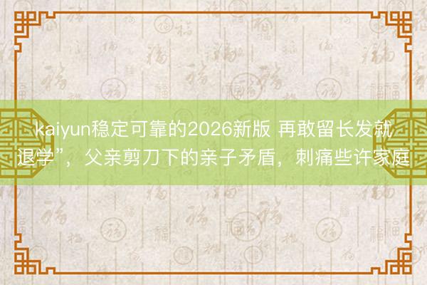 kaiyun稳定可靠的2026新版 再敢留长发就退学”，父亲剪刀下的亲子矛盾，刺痛些许家庭