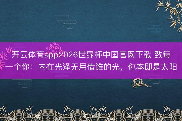 开云体育app2026世界杯中国官网下载 致每一个你：内在光泽无用借谁的光，你本即是太阳