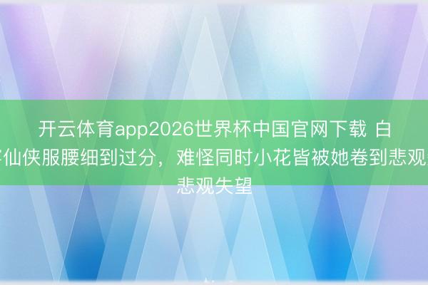 开云体育app2026世界杯中国官网下载 白鹿穿仙侠服腰细到过分，难怪同时小花皆被她卷到悲观失望