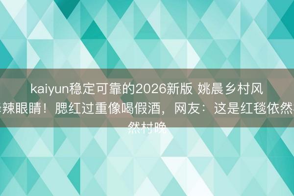 kaiyun稳定可靠的2026新版 姚晨乡村风投降辣眼睛！腮红过重像喝假酒，网友：这是红毯依然村晚