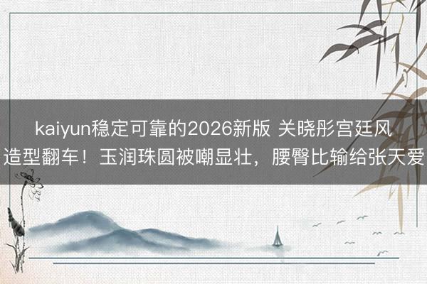 kaiyun稳定可靠的2026新版 关晓彤宫廷风造型翻车！玉润珠圆被嘲显壮，腰臀比输给张天爱