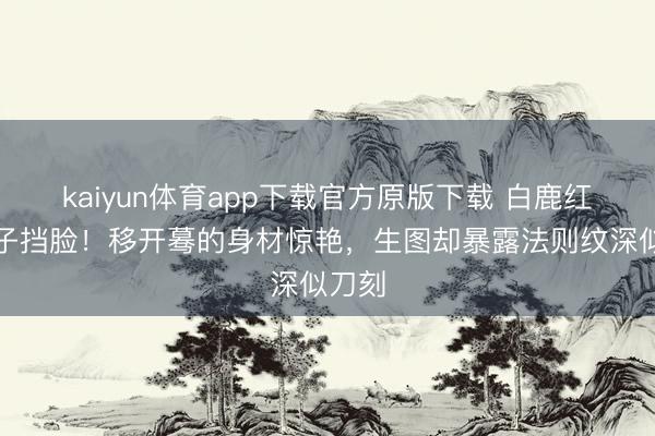 kaiyun体育app下载官方原版下载 白鹿红毯扇子挡脸！移开蓦的身材惊艳，生图却暴露法则纹深似刀刻