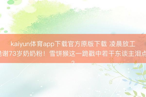 kaiyun体育app下载官方原版下载 凌晨放工跪谢73岁奶奶粉！雪饼猴这一跪戳中若干东谈主泪点？