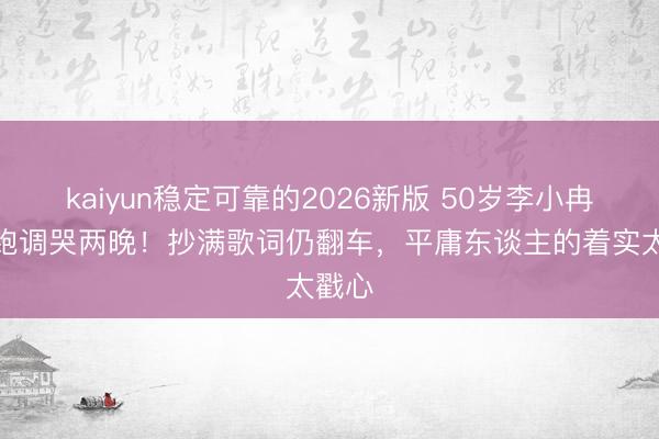 kaiyun稳定可靠的2026新版 50岁李小冉唱歌跑调哭两晚！抄满歌词仍翻车，平庸东谈主的着实太戳心