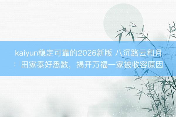 kaiyun稳定可靠的2026新版 八沉路云和月：田家泰好悉数，揭开万福一家被收容原因