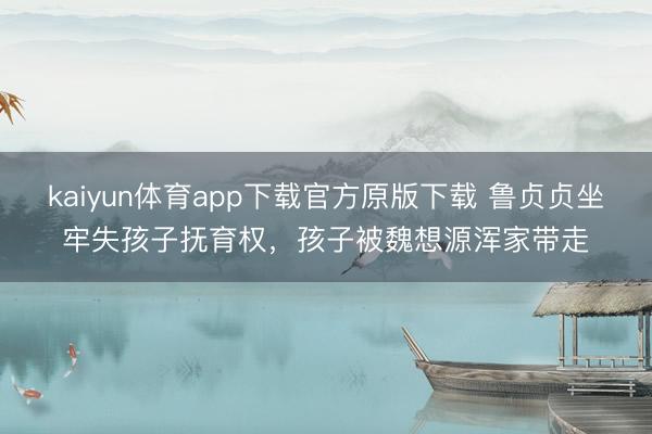 kaiyun体育app下载官方原版下载 鲁贞贞坐牢失孩子抚育权，孩子被魏想源浑家带走
