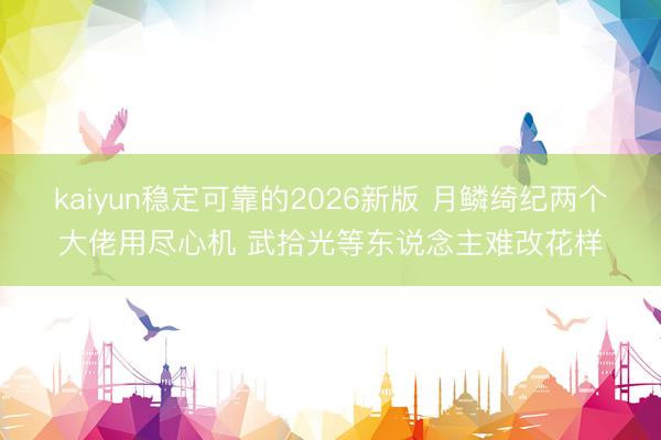 kaiyun稳定可靠的2026新版 月鳞绮纪两个大佬用尽心机 武拾光等东说念主难改花样