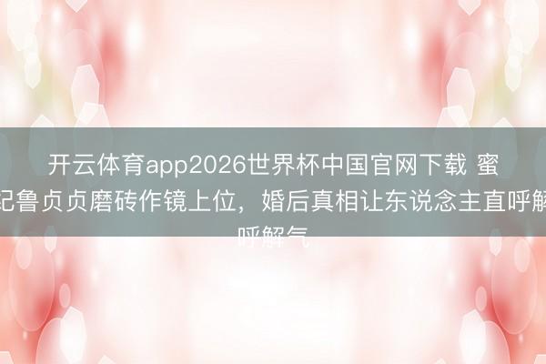 开云体育app2026世界杯中国官网下载 蜜语纪鲁贞贞磨砖作镜上位，婚后真相让东说念主直呼解气