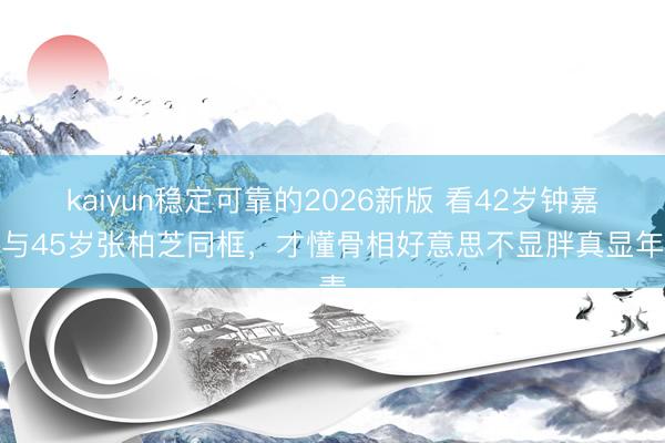 kaiyun稳定可靠的2026新版 看42岁钟嘉欣与45岁张柏芝同框，才懂骨相好意思不显胖真显年青