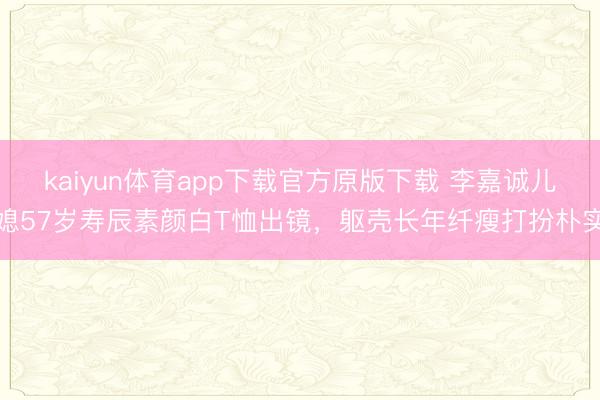 kaiyun体育app下载官方原版下载 李嘉诚儿媳57岁寿辰素颜白T恤出镜，躯壳长年纤瘦打扮朴实