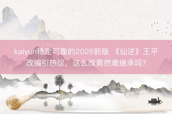 kaiyun稳定可靠的2026新版 《仙逆》王平改编引热议，这么改竟然难继承吗？
