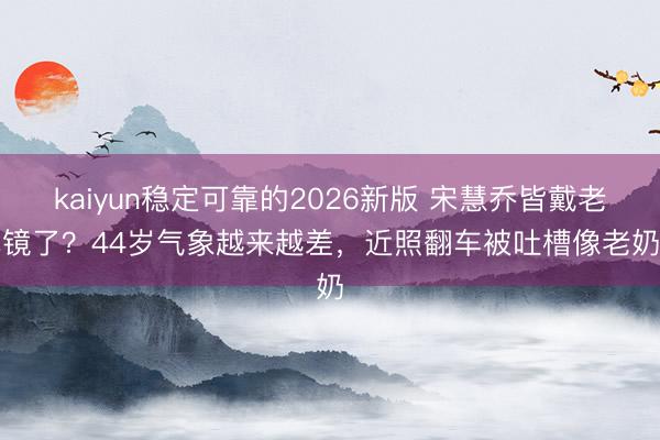 kaiyun稳定可靠的2026新版 宋慧乔皆戴老花镜了？44岁气象越来越差，近照翻车被吐槽像老奶奶