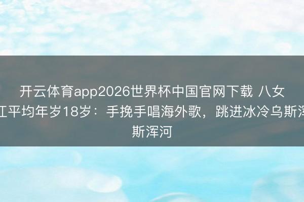 开云体育app2026世界杯中国官网下载 八女投江平均年岁18岁：手挽手唱海外歌，跳进冰冷乌斯浑河