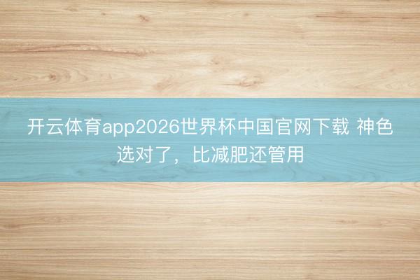开云体育app2026世界杯中国官网下载 神色选对了，比减肥还管用