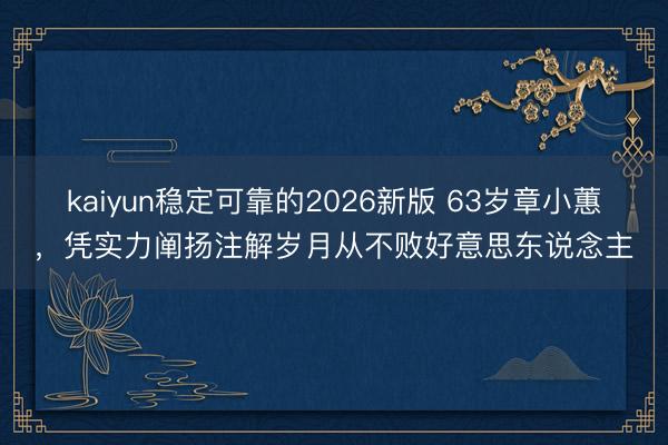 kaiyun稳定可靠的2026新版 63岁章小蕙，凭实力阐扬注解岁月从不败好意思东说念主