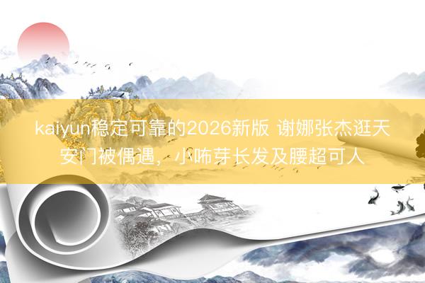 kaiyun稳定可靠的2026新版 谢娜张杰逛天安门被偶遇，小咘芽长发及腰超可人