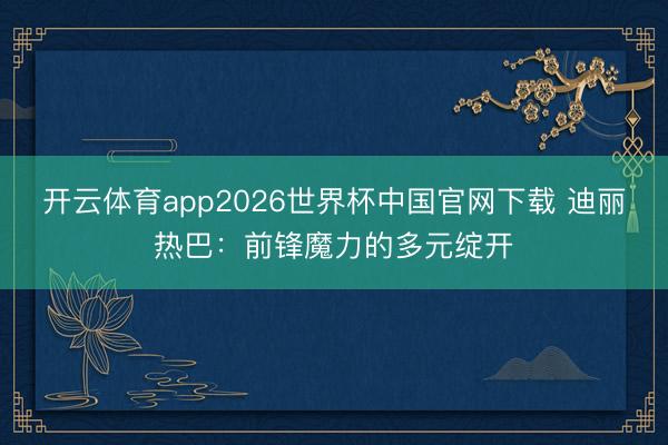 开云体育app2026世界杯中国官网下载 迪丽热巴：前锋魔力的多元绽开