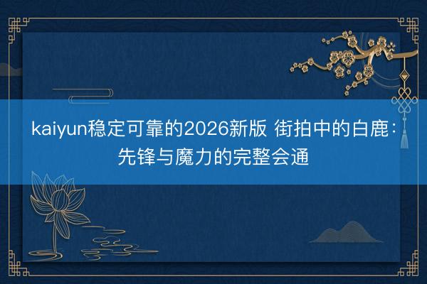 kaiyun稳定可靠的2026新版 街拍中的白鹿：先锋与魔力的完整会通
