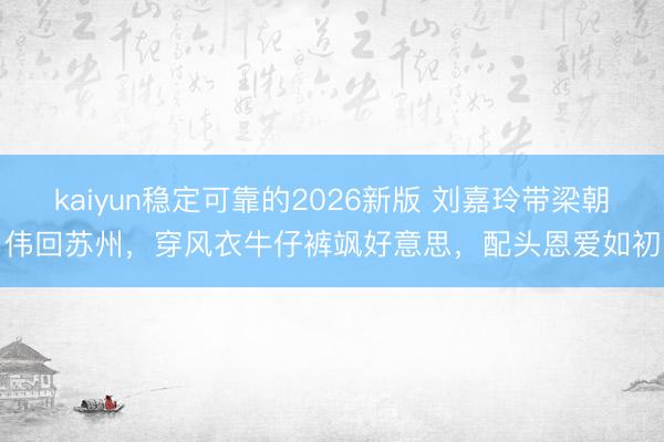 kaiyun稳定可靠的2026新版 刘嘉玲带梁朝伟回苏州，穿风衣牛仔裤飒好意思，配头恩爱如初