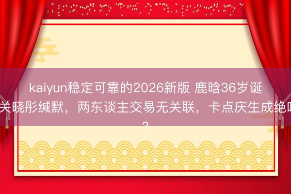 kaiyun稳定可靠的2026新版 鹿晗36岁诞辰关晓彤缄默，两东谈主交易无关联，卡点庆生成绝唱？