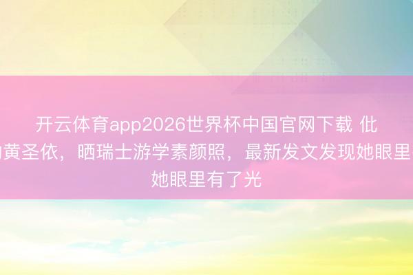 开云体育app2026世界杯中国官网下载 仳离后的黄圣依，晒瑞士游学素颜照，最新发文发现她眼里有了光