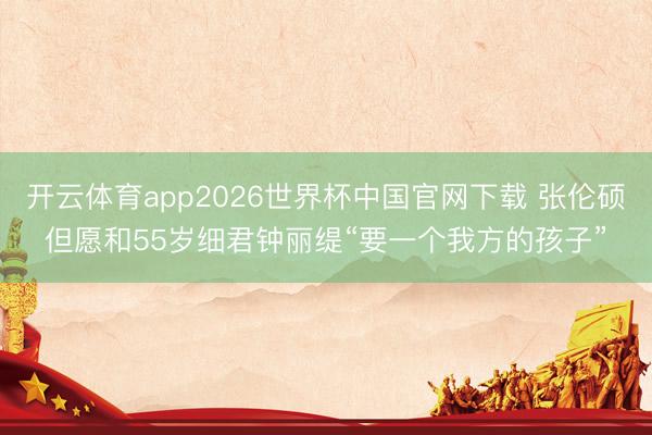 开云体育app2026世界杯中国官网下载 张伦硕但愿和55岁细君钟丽缇“要一个我方的孩子”