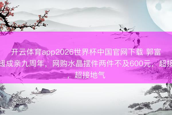 开云体育app2026世界杯中国官网下载 郭富城方媛成亲九周年，网购水晶摆件两件不及600元，超接地气