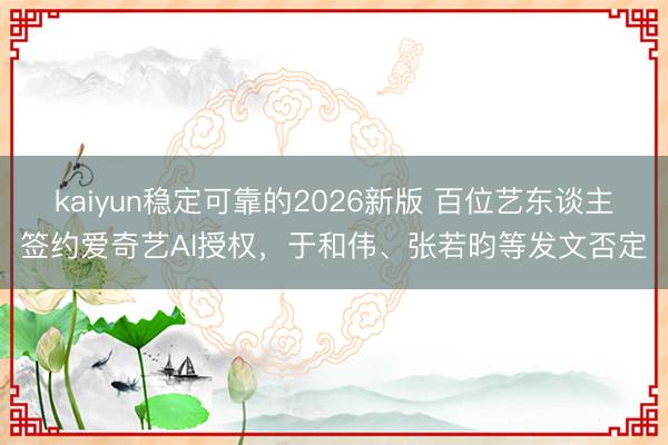 kaiyun稳定可靠的2026新版 百位艺东谈主签约爱奇艺AI授权，于和伟、张若昀等发文否定