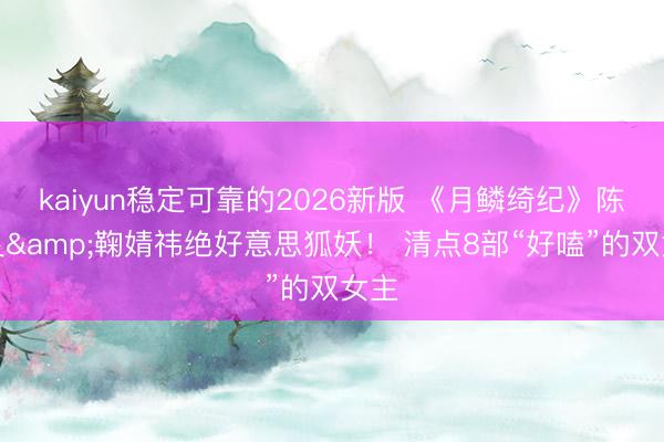 kaiyun稳定可靠的2026新版 《月鳞绮纪》陈都灵&鞠婧祎绝好意思狐妖！ 清点8部“好嗑”的双女主