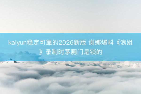 kaiyun稳定可靠的2026新版 谢娜爆料《浪姐》录制时茅厕门是锁的