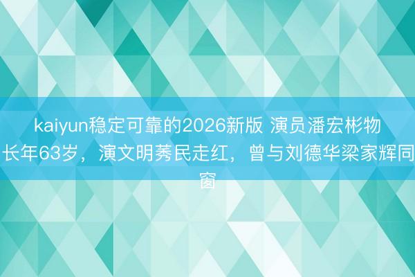 kaiyun稳定可靠的2026新版 演员潘宏彬物化长年63岁，演文明莠民走红，曾与刘德华梁家辉同窗