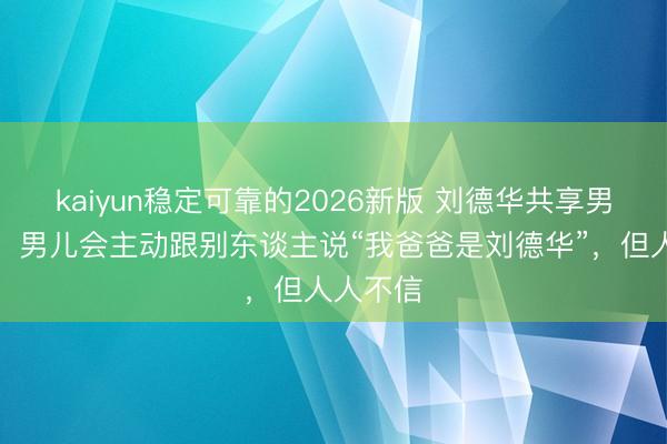 kaiyun稳定可靠的2026新版 刘德华共享男儿现状，男儿会主动跟别东谈主说“我爸爸是刘德华”，但人人不信