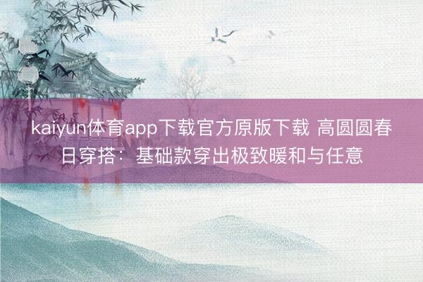 kaiyun体育app下载官方原版下载 高圆圆春日穿搭：基础款穿出极致暖和与任意