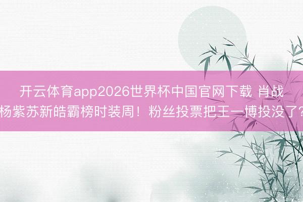 开云体育app2026世界杯中国官网下载 肖战杨紫苏新皓霸榜时装周！粉丝投票把王一博投没了？