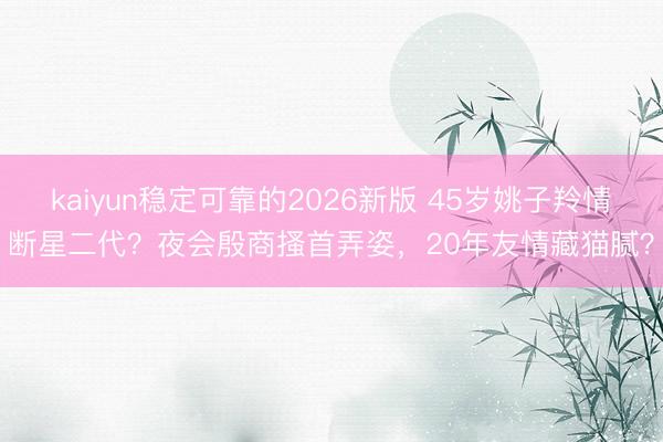 kaiyun稳定可靠的2026新版 45岁姚子羚情断星二代？夜会殷商搔首弄姿，20年友情藏猫腻？