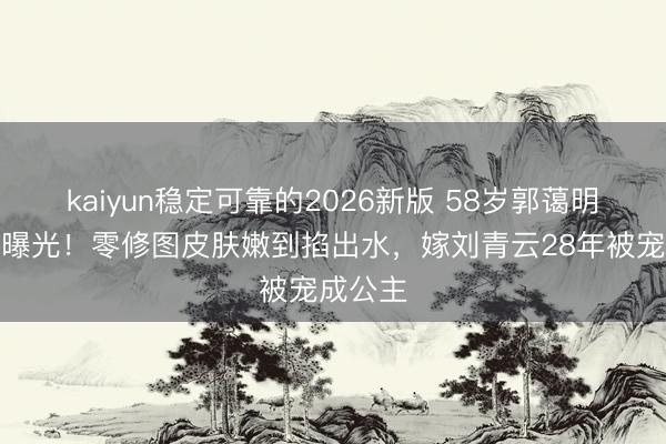 kaiyun稳定可靠的2026新版 58岁郭蔼明素颜照曝光！零修图皮肤嫩到掐出水，嫁刘青云28年被宠成公主