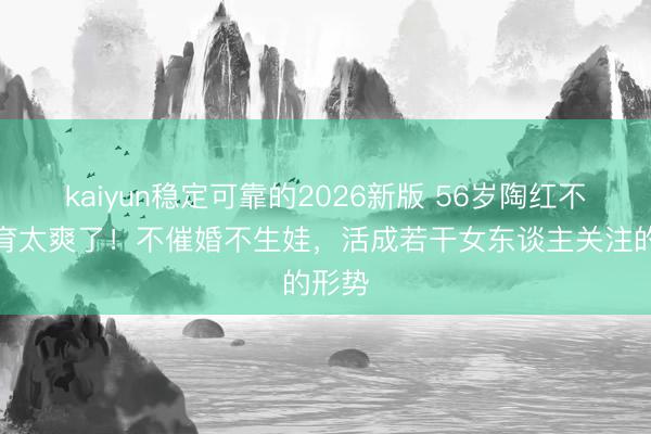 kaiyun稳定可靠的2026新版 56岁陶红不婚不育太爽了！不催婚不生娃，活成若干女东谈主关注的形势