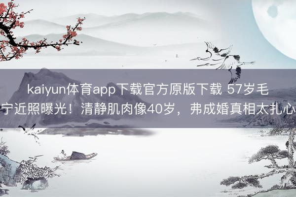 kaiyun体育app下载官方原版下载 57岁毛宁近照曝光！清静肌肉像40岁，弗成婚真相太扎心