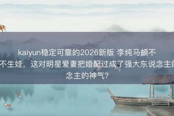 kaiyun稳定可靠的2026新版 李纯马頔不办婚典不生娃，这对明星爱妻把婚配过成了强大东说念主的神气？