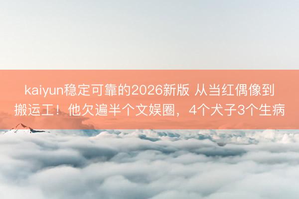 kaiyun稳定可靠的2026新版 从当红偶像到搬运工！他欠遍半个文娱圈，4个犬子3个生病