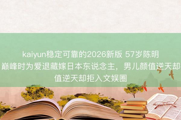 kaiyun稳定可靠的2026新版 57岁陈明近照曝光！巅峰时为爱退藏嫁日本东说念主，男儿颜值逆天却拒入文娱圈
