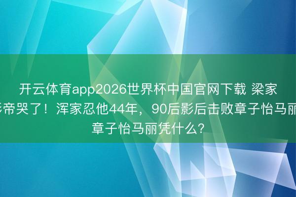 开云体育app2026世界杯中国官网下载 梁家辉五封影帝哭了！浑家忍他44年，90后影后击败章子怡马丽凭什么？