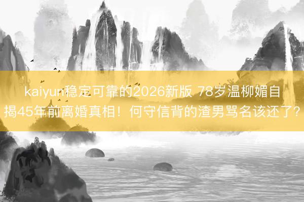 kaiyun稳定可靠的2026新版 78岁温柳媚自揭45年前离婚真相！何守信背的渣男骂名该还了？