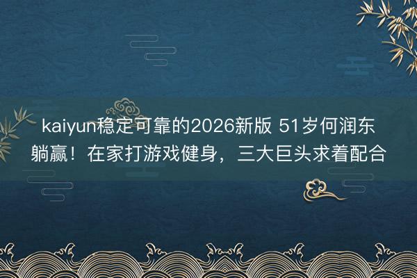 kaiyun稳定可靠的2026新版 51岁何润东躺赢!在家打游戏健身,三大巨头求着配合