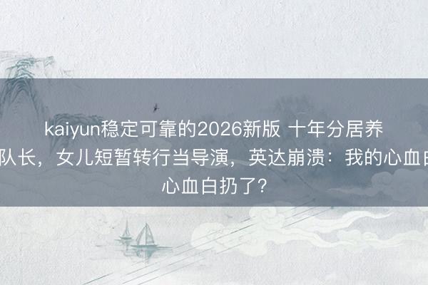 kaiyun稳定可靠的2026新版 十年分居养出冬奥队长，女儿短暂转行当导演，英达崩溃：我的心血白扔了？