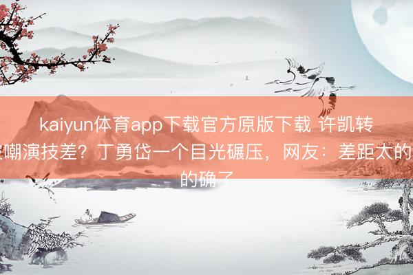 kaiyun体育app下载官方原版下载 许凯转型被嘲演技差？丁勇岱一个目光碾压，网友：差距太的确了